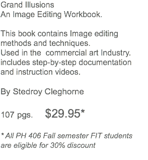 Grand Illusions An Image Editing Workbook. This book contains Image editing methods and techniques. Used in the commercial art Industry. includes step-by-step documentation and instruction videos. By Stedroy Cleghorne 107 pgs. $29.95* * All PH 406 Fall semester FIT students are eligible for 30% discount 