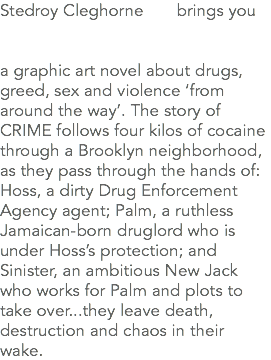 Stedroy Cleghorne brings you a graphic art novel about drugs, greed, sex and violence ‘from around the way’. The story of CRIME follows four kilos of cocaine through a Brooklyn neighborhood, as they pass through the hands of: Hoss, a dirty Drug Enforcement Agency agent; Palm, a ruthless Jamaican-born druglord who is under Hoss’s protection; and Sinister, an ambitious New Jack who works for Palm and plots to take over...they leave death, destruction and chaos in their wake.