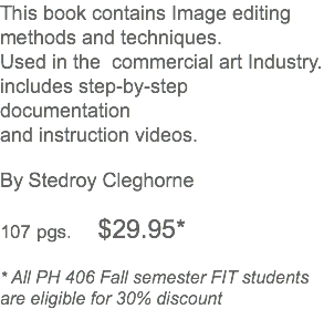 This book contains Image editing methods and techniques. Used in the commercial art Industry. includes step-by-step documentation and instruction videos. By Stedroy Cleghorne 107 pgs. $29.95* * All PH 406 Fall semester FIT students are eligible for 30% discount 